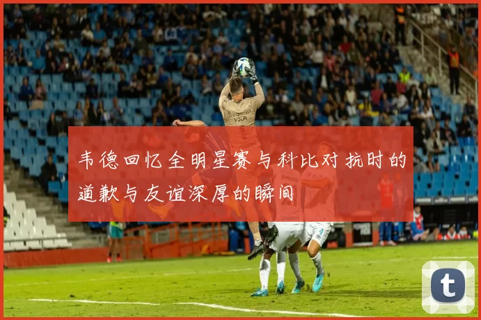 韦德回忆全明星赛与科比对抗时的道歉与友谊深厚的瞬间