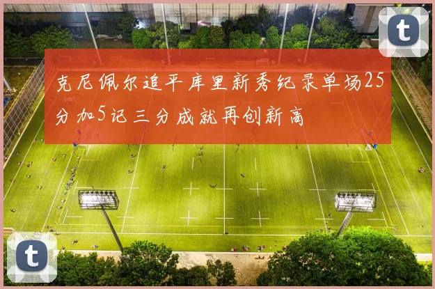 克尼佩尔追平库里新秀纪录单场25分加5记三分成就再创新高