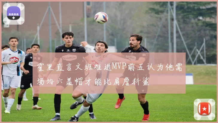 霍里直言文班难进MVP前五认为他需场均六盖帽才能比肩詹科鲨