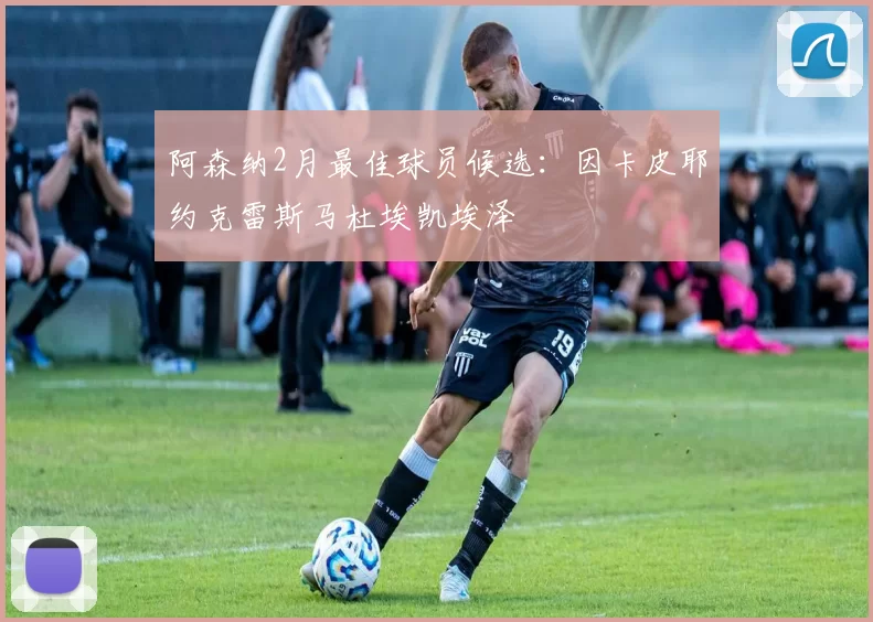 阿森纳2月最佳球员候选：因卡皮耶约克雷斯马杜埃凯埃泽