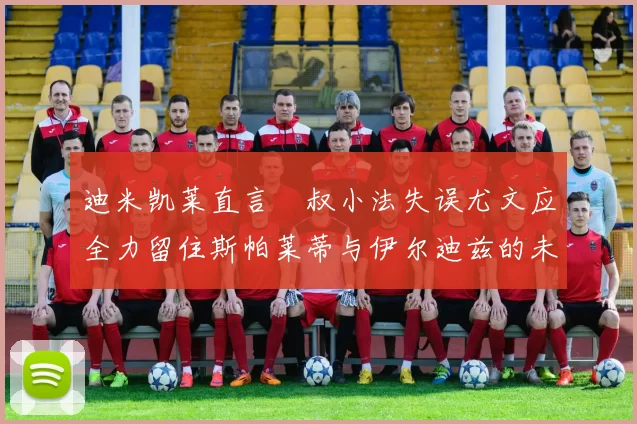 迪米凯莱直言囧叔小法失误尤文应全力留住斯帕莱蒂与伊尔迪兹的未来分析