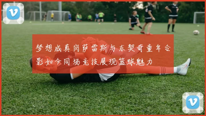 梦想成真岗萨雷斯与东契奇童年合影如今同场竞技展现篮球魅力