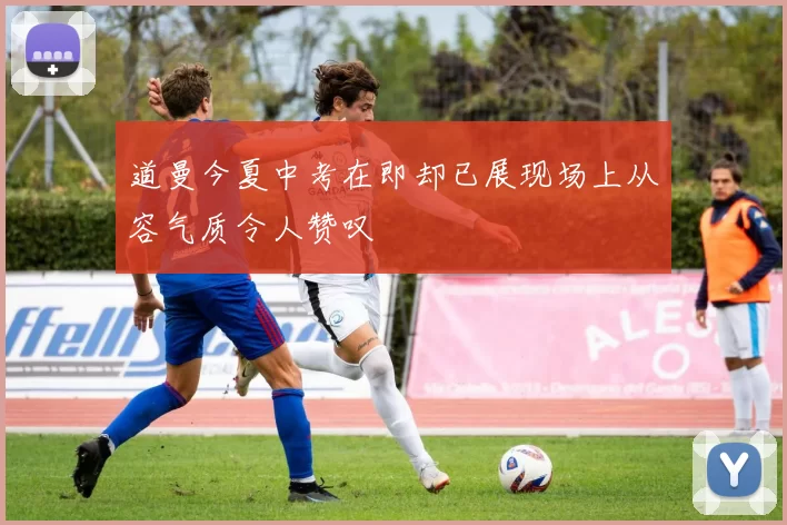 道曼今夏中考在即却已展现场上从容气质令人赞叹