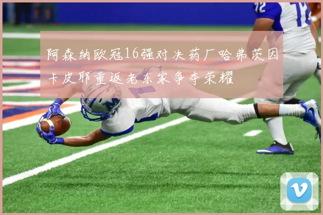 阿森纳欧冠16强对决药厂哈弗茨因卡皮耶重返老东家争夺荣耀