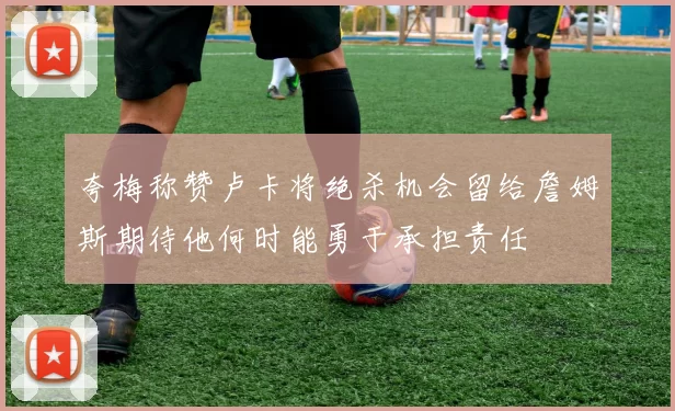 夸梅称赞卢卡将绝杀机会留给詹姆斯期待他何时能勇于承担责任