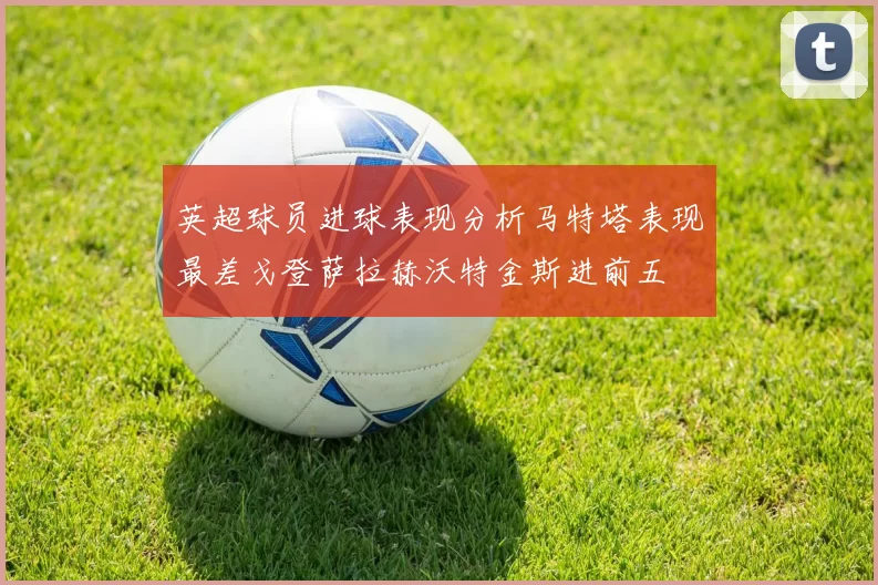 英超球员进球表现分析马特塔表现最差戈登萨拉赫沃特金斯进前五
