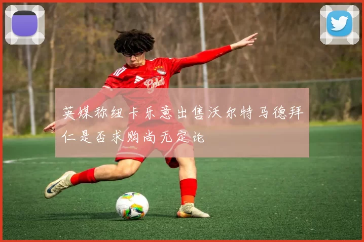 英媒称纽卡乐意出售沃尔特马德拜仁是否求购尚无定论