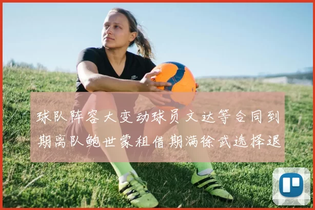 球队阵容大变动球员文达等合同到期离队鲍世蒙租借期满徐武选择退役