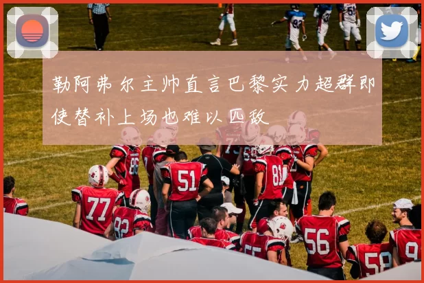 勒阿弗尔主帅直言巴黎实力超群即使替补上场也难以匹敌