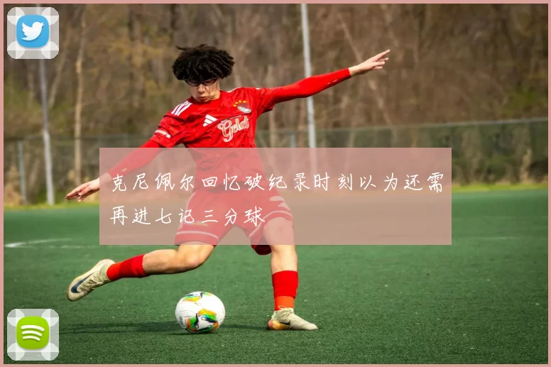 克尼佩尔回忆破纪录时刻以为还需再进七记三分球