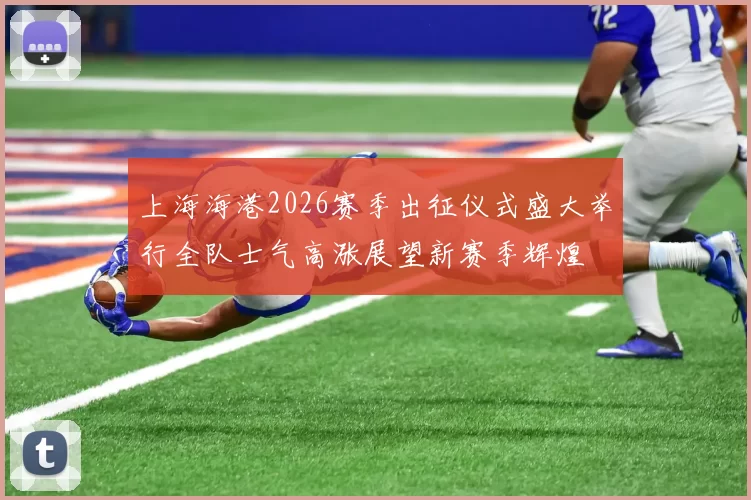 上海海港2026赛季出征仪式盛大举行全队士气高涨展望新赛季辉煌