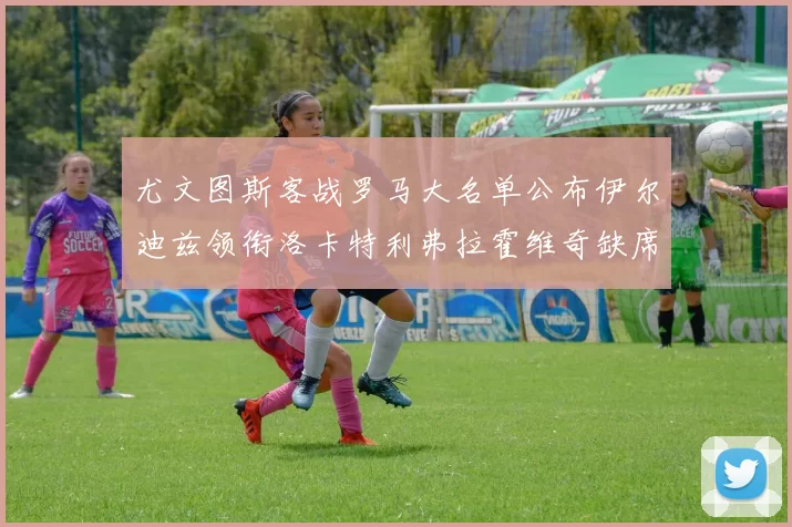 尤文图斯客战罗马大名单公布伊尔迪兹领衔洛卡特利弗拉霍维奇缺席