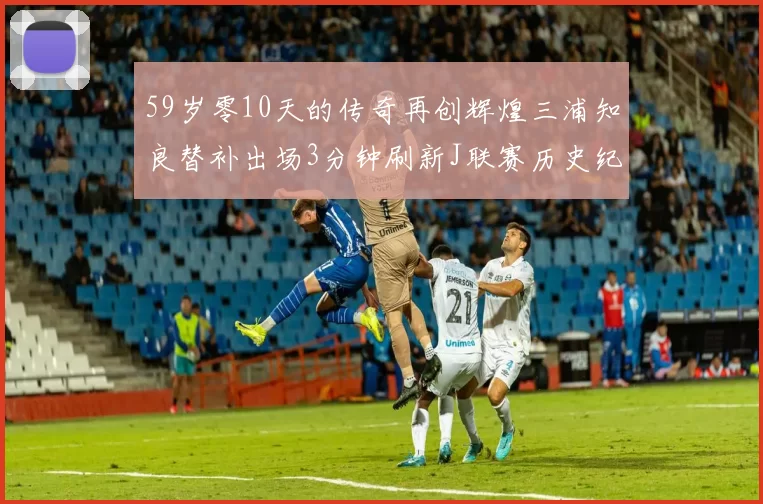 59岁零10天的传奇再创辉煌三浦知良替补出场3分钟刷新J联赛历史纪录