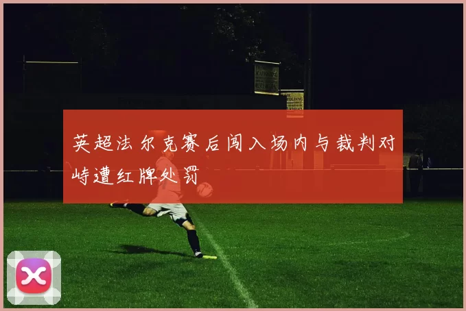 英超法尔克赛后闯入场内与裁判对峙遭红牌处罚