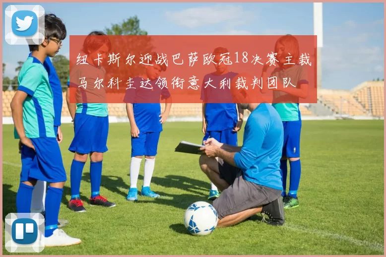 纽卡斯尔迎战巴萨欧冠18决赛主裁马尔科圭达领衔意大利裁判团队