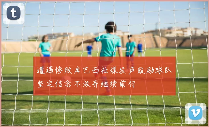 遭遇惨败库巴西社媒发声鼓励球队坚定信念不放弃继续前行