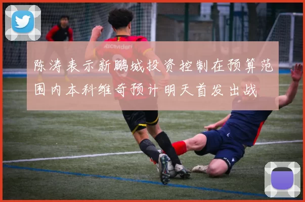 陈涛表示新鹏城投资控制在预算范围内本科维奇预计明天首发出战