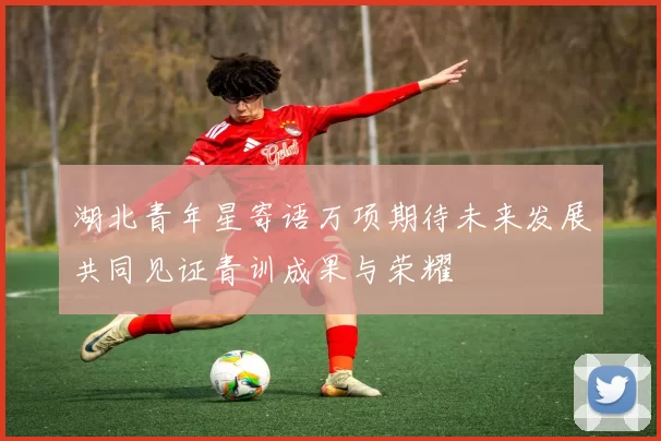 湖北青年星寄语万项期待未来发展共同见证青训成果与荣耀