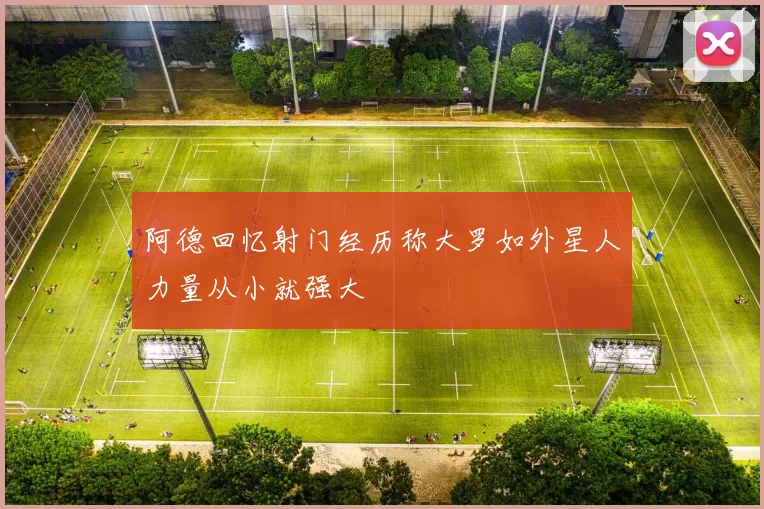 阿德回忆射门经历称大罗如外星人力量从小就强大