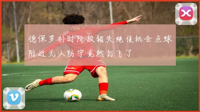 德保罗补时阶段错失绝佳机会点球附近无人防守竟然打飞了