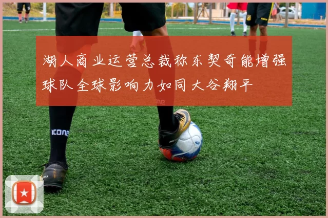 湖人商业运营总裁称东契奇能增强球队全球影响力如同大谷翔平