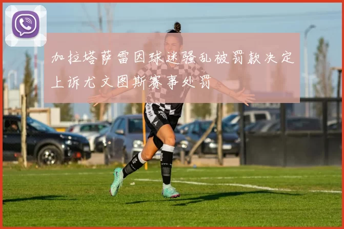 加拉塔萨雷因球迷骚乱被罚款决定上诉尤文图斯赛事处罚