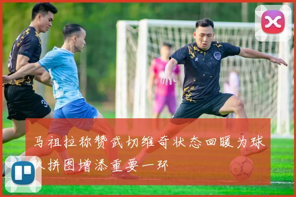 马祖拉称赞武切维奇状态回暖为球队拼图增添重要一环