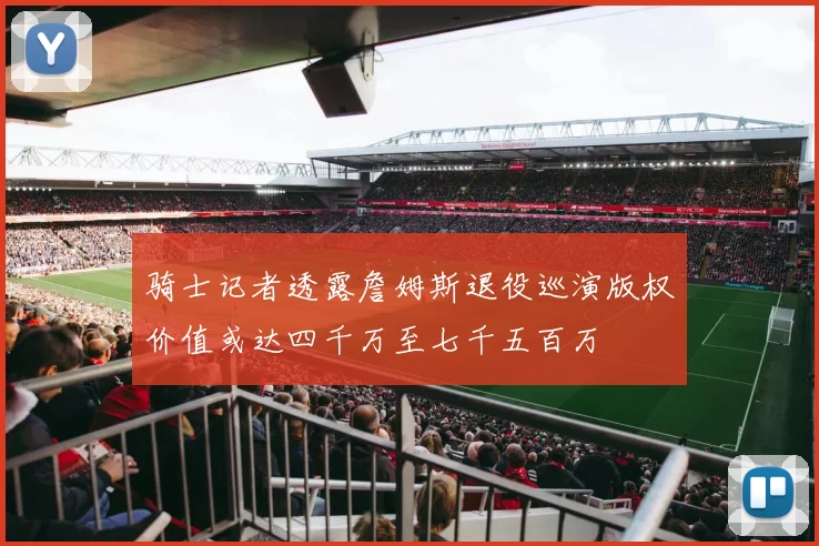 骑士记者透露詹姆斯退役巡演版权价值或达四千万至七千五百万