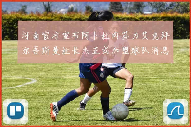 河南官方宣布阿卜杜肉苏力艾克拜尔吾斯曼杜长杰正式加盟球队消息