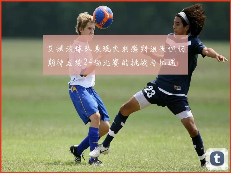 艾顿谈球队表现失利感到沮丧但仍期待后续24场比赛的挑战与机遇