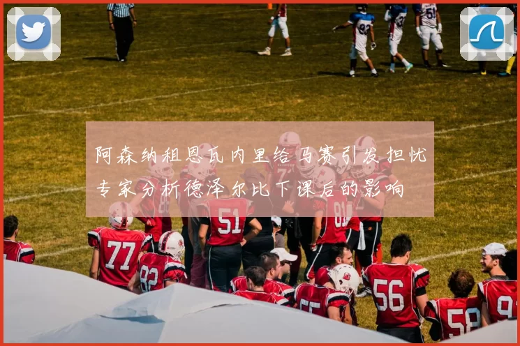 阿森纳租恩瓦内里给马赛引发担忧专家分析德泽尔比下课后的影响